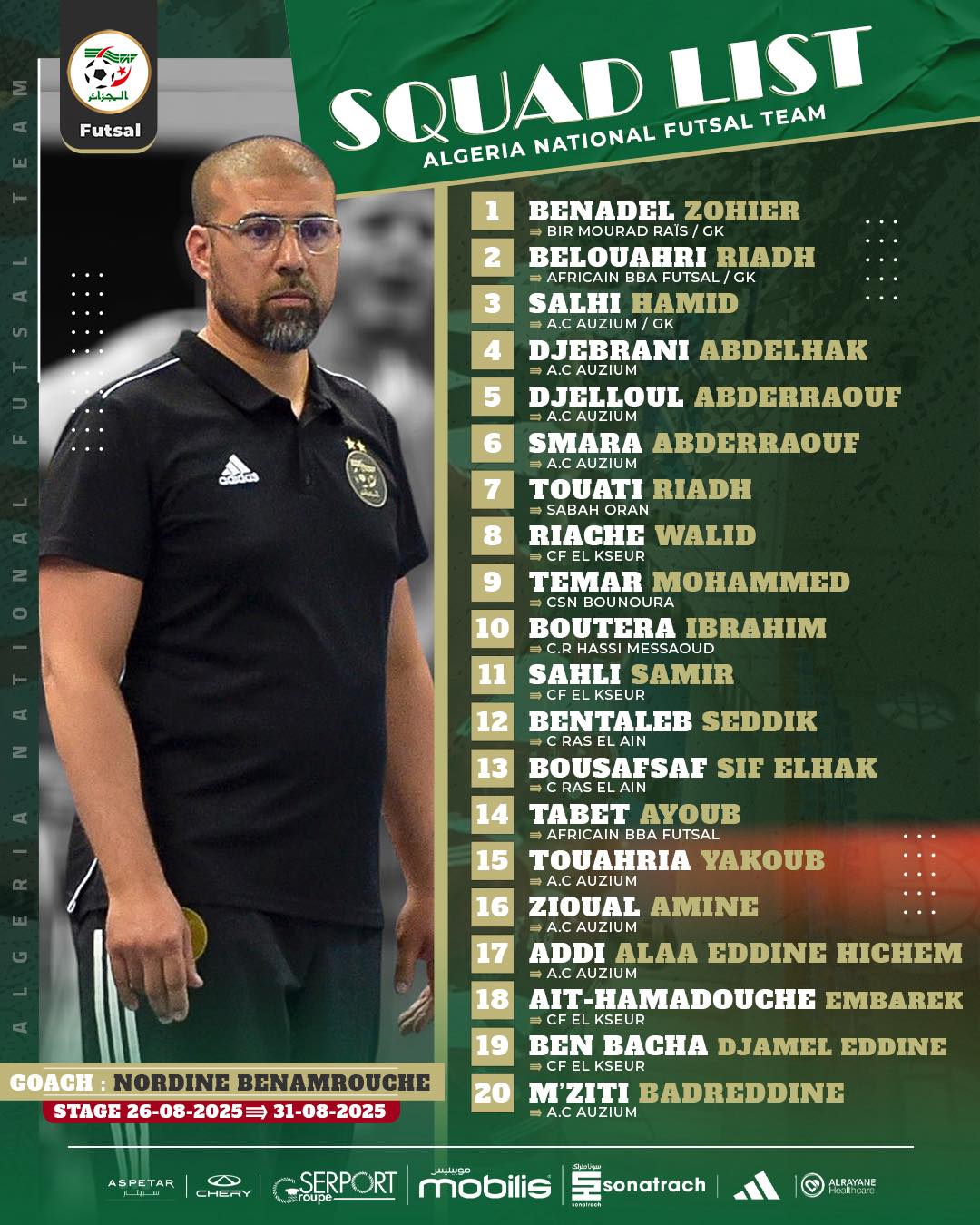 Peut être une image de ‎1 personne, partie de football américain, partie de foot et ‎texte qui dit ’‎Futsal SQUAD NATIONAL FUTSAL LIST TEAM ALGERIA 1 2 3 BENADEL ZOHIER IRMOURADRATS/ MOURAD BELOUAHRI RIADH GK SALHI HAMID A.CAUZIUM JEBRANI ABDELHAK DJELLOUL ABDERRAQUE A.CAUZIUM SMARA ABDERRAOUE A.CAUZIUM ΤΟυΑΤΙ RIADH 5 မနကသ 7 8 RIACHE WALID و 10 TEMAR MOHAMMED CSN BOUNOURA BOUTERA BRAHIM MESSAOUD SAHLI SAMIR 12 13 BENTALEB SEDDIK 14 BOUSAESAE SIF ELHAK CRASELAIN TABET ΑγυΒ AFRICAIN BBA FUTSAL YAKOUB 15 A.CAUZIUM ZIOUAL NE 17 18 19 GOACH NORDINE BENAMROUCHE STAGE 26-08-2025= 31-08-2025 ADDI ALAA EDDINE HCHEM AUZIUM AIT-HAMADOUCHE EMBAREK KSEUR BEN BACHA DJAMEL EDDINE ASPETAR C CHEMY M'ZITI BADREDDINE A.C AUZIUM SERPORT roupe- mobilis sonatrach ALERYANE‎’‎‎