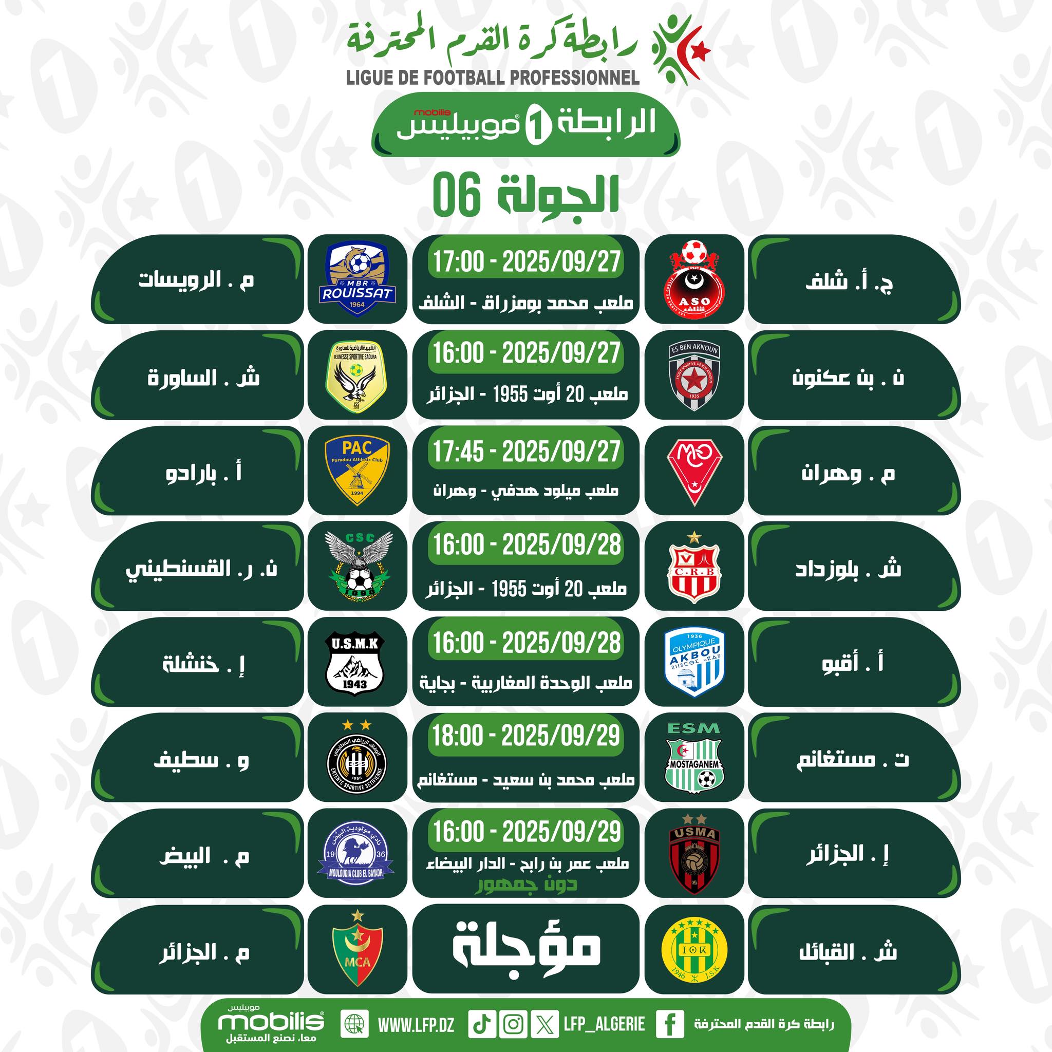 Peut être une image de ‎texte qui dit ’‎رابطةگر ة القرم المحترفة PROFESSIONNEL FOOTBALL DE LIGUE الرابطة 1 موبيليس الجولة 06 ويسات م ROUISSAT -2025/09/27 17:00 ملعب محمد بومزرا اق الشلف شر الساور မြံြိုာ ج شلف 2025/09/27 16:00 أوت 1955 الجزائر PAC ملمد بارادو ပ်ံ بن عكنون -2025/09/27 17:45 وهران กอ ملى مبلود القسنطيني وهرا 2025 16:00 1 1955 الجزائر خنشلة ملعب U.S.M.K شر بلوزداد 2025/09/28 16:00 ملعب الوحدة المغار بية بجاية و سطيف أقبو 2025/ 18:00 29 مستفانم سعيد ملعي محمد البيض P こ مستغانم -2025/09/29 16:00 ملمب بنارا رايح الاة البيضاء A الجزائر. !.الجزائر mobilis نمالمتفمل مؤجلة WWW.LFP.DZ القبائل ALGERIE رابطة كرة القدم المحترضة‎’‎
